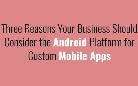Three Reasons Your Business Should Consider the Android Platform for Custom Mobile Apps