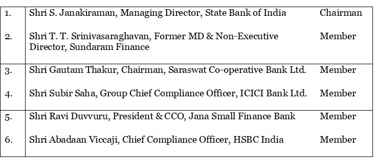 1.	Shri S. Janakiraman, Managing Director, State Bank of India	Chairman 2.	Shri T. T. Srinivasaraghavan, Former MD & Non-Executive Director, Sundaram Finance	Member 3.	Shri Gautam Thakur, Chairman, Saraswat Co-operative Bank Ltd.	Member 4.	Shri Subir Saha, Group Chief Compliance Officer, ICICI Bank Ltd.	Member 5.	Shri Ravi Duvvuru, President & CCO, Jana Small Finance Bank	Member 6.	Shri Abadaan Viccaji, Chief Compliance Officer, HSBC India	Member