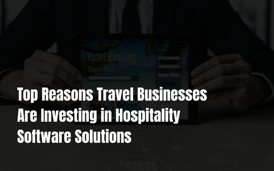 Top Reasons Travel Businesses Are Investing in Hospitality Software Solutions