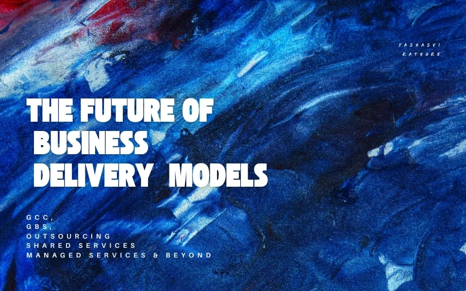 The Future of Business Delivery Models -  (GCCs, GBS, Shared Services, Managed Services, and Outsourcing)