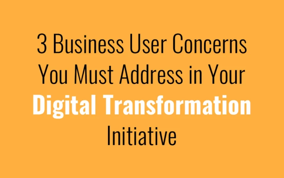 3 Business User Concerns You Must Address in Your Digital Transformation Initiative