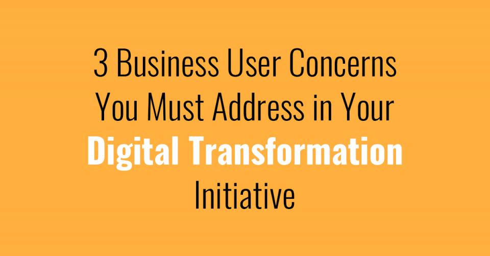 3 Business User Concerns You Must Address in Your Digital Transformation Initiative