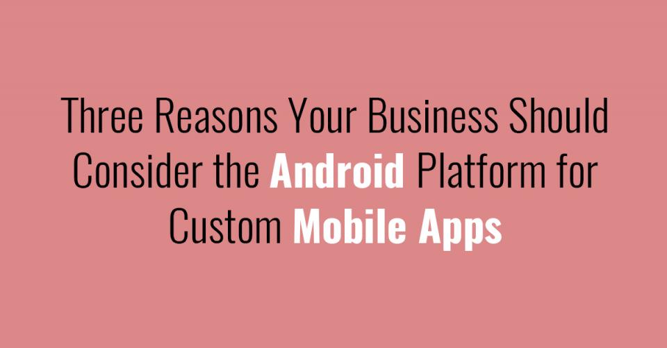 Three Reasons Your Business Should Consider the Android Platform for Custom Mobile Apps