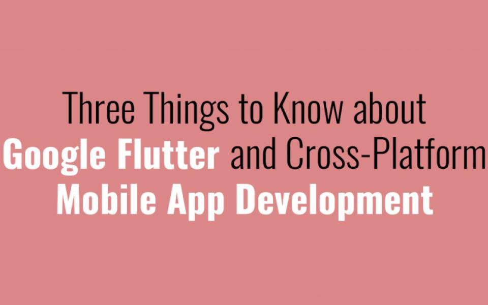 Three Things to Know about Google Flutter and Cross-Platform Mobile App Development