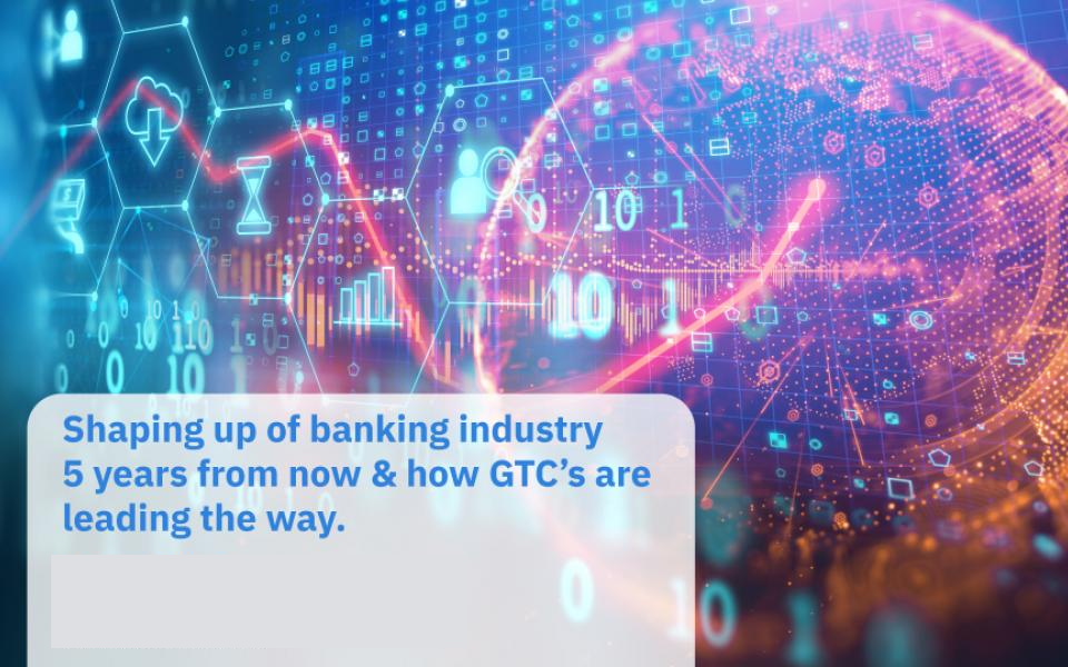 Shaping up of Banking Industry 5 years from now & how GTC’s are leading the way